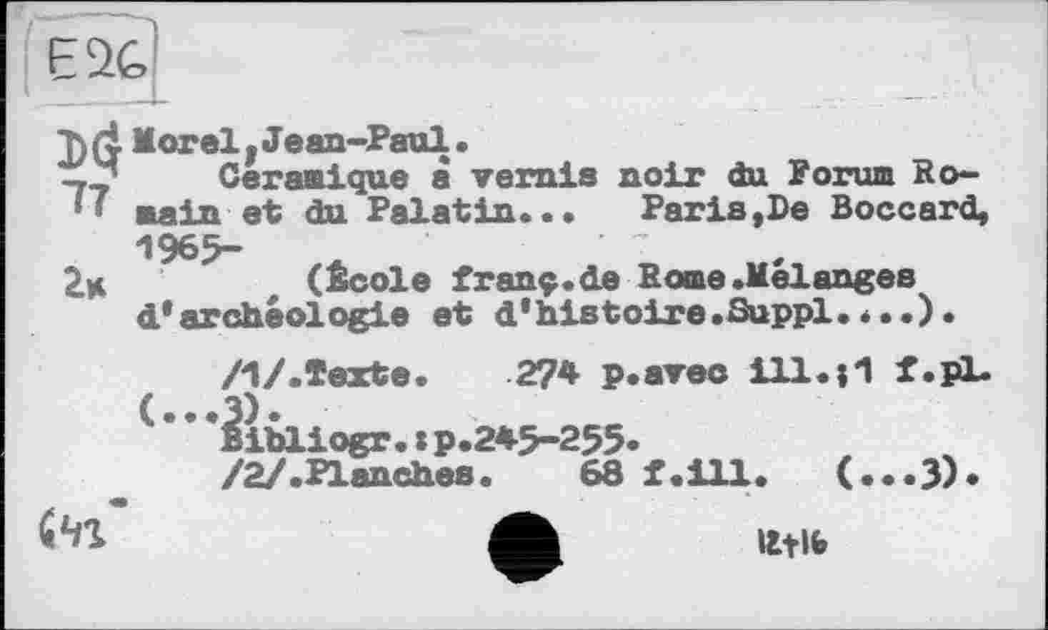 ﻿E2G
l)(i Morel. Jean-Paul.
Céramique à vernis noir du Forum Ro-
■ main et du Palatin.••	Paris,De Boccard,
1965-
2k	(École franç.de Rome.Melanges
d* archéologie et d* histoire .Suppl •*••)•
/1/.Texte.	274 p.avec ill.И f.pL
libliogr.:p.245-255.
/2/.Planches.	68 f.ill. (...3)«